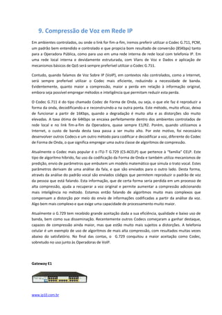 9. Compressão de Voz em Rede IP
Em ambientes controlados, ou onde o link for fim-a-fim, iremos preferir utilizar o Codec G.711, PCM,
um padrão bem entendido e controlado e que propicia bom resultado de conversão (85Kbps) tanto
para a Operadora Pública, como para uso em uma rede interna de rede local com telefonia IP. Em
uma rede local interna e devidamente estruturada, com Vlans de Voz e Dados e aplicação de
mecanismos básicos de QoS será sempre preferível utilizar o Codec G.711.

Contudo, quando falamos de Voz Sobre IP (VoIP), em contextos não controlados, como a Internet,
será sempre preferível utilizar o Codec mais eficiente, reduzindo a necessidade de banda.
Evidentemente, quanto maior a compressão, maior a perda em relação à informação original,
embora seja possível empregar métodos e inteligência que permitam reduzir esta perda.

O Codec G.711 é do tipo chamado Codec de Forma de Onda, ou seja, o que ele faz é reproduzir a
forma da onda, decodificando-a e reconstruindo-a na outra ponta. Este método, muito eficaz, deixa
de funcionar a partir de 16Kbps, quando a degradação é muito alta e as distorções são muito
elevadas. A taxa ótima de 64Kbps se encaixa perfeitamente dentro dos ambientes controlados de
rede local e no link fim-a-fim da Operadora, quase sempre E1/R2. Porém, quando utilizamos a
Internet, o custo de banda desta taxa passa a ser muito alto. Por este motivo, foi necessário
desenvolver outros Codecs e um outro método para codificar e decodificar a voz, diferente do Codec
de Forma de Onda, o que significa empregar uma outra classe de algorítmos de compressão.

Atualmente o Codec mais popular é o ITU-T G.729 (CS-ACELP) que pertence à “família” CELP. Este
tipo de algorítmo híbrido, faz uso da codificação da Forma de Onda e também utiliza mecanismos de
predição, envio de parâmetros que embutem um modelo matemático que simula o trato vocal. Estes
parâmetros derivam de uma análise da fala, e que são enviados para o outro lado. Desta forma,
através da análise do padrão vocal são enviados códigos que permitem reproduzir o padrão de voz
da pessoa que está falando. Esta informação, que de certa forma seria perdida em um processo de
alta compressão, ajuda a recuperar a voz original e permite aumentar a compressão adicionando
mais inteligência no método. Estamos então falando de algorítmos muito mais complexos que
compensam a distorção por meio do envio de informações codificadas a partir da análise da voz.
Algo bem mais complexo e que exige uma capacidade de processamento muito maior.

Atualmente o G.729 tem recebido grande aceitação dada a sua eficiência, qualidade e baixo uso de
banda, bem como sua disseminação. Recentemente outros Codecs começaram a ganhar destaque,
capazes de compressão ainda maior, mas que estão muito mais sujeitos a distorções. A telefonia
celular é um exemplo de uso de algorítmos de mais alta compressão, com resultados muitas vezes
abaixo do satisfatório. No final das contas, o G.729 conquitou a maior aceitação como Codec,
sobretudo no uso junto às Operadoras de VoIP.




Gateway E1




www.ip10.com.br
 