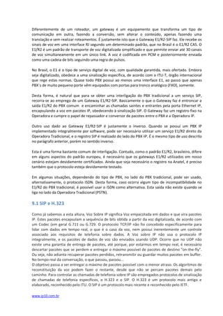Diferentemente de um roteador, um gateway é um equipamento que transforma um tipo de
comunicação em outra, fazendo a conversão, sem alterar o conteúdo, apenas fazendo uma
translação e sem realizar roteamentos. É justamente isto que o Gateway E1/R2-SIP faz. Ele recebe os
sinais de voz em uma interface RJ segundo um determinado padrão, que no Brasil é o E1/R2 CAS. O
E1/R2 é um padrão de transporte de voz digitalizada simplificado e que permite enviar até 30 canais
de voz simultaneamente em um único link. A voz é codificada em PCM e posteriormente enviada
como uma cadeia de bits seguindo uma regra de pulsos.

No Brasil, o E1 é o tipo de serviço digital de voz, com qualidade garantida, mais ofertado. Embora
seja digitalizado, obedece a uma sinalização específica, de acordo com o ITU-T, órgão internacional
que rege estas normas. Quase todo PBX possui ao menos uma interface E1, ao passo que apenas
PBX´s de muito pequeno porte vêm equipados com portas para tronco analógico (FXO), somente.

Desta forma, é natural que para se obter uma interligação do PBX tradicional a um serviço SIP,
recorra-se ao emprego de um Gateway E1/R2-SIP. Basicamente o que o Gateway faz é entroncar a
saída E1/R2 do PBX comum e encaminhar as chamadas saintes e entrantes pela porta Ethernet IP,
encapsulando a voz em pacotes IP, obedecendo à sinalização SIP. O Gateway faz um registro fixo na
Operadora e cumpre o papel de repassador e conversor de pacotes entre o PBX e a Operadora IP.

Outro uso dado ao Gateway E1/R2-SIP é justamente o inverso. Quando se possui um PBX IP
implementado integralmente por software, pode ser necessário utilizar um serviço E1/R2 direto da
Operadora Tradicional, e o registro SIP é realizado do lado do PBX-IP. É o mesmo tipo de uso descrito
no parágrafo anterior, porém no sentido inverso.

Esta é uma forma bastante comum de interligação. Contudo, como o padrão E1/R2, brasileiro, difere
em alguns aspectos do padrão europeu, é necessário que os gateways E1/R2 utilizados em nosso
cenário estejam devidamente certificados. Ainda que seja necessário o registro na Anatel, é preciso
também que o protocolo esteja devidamente testado.

Em algumas situações, dependendo do tipo de PBX, no lado do PBX tradicional, pode ser usado,
alternativamente, o protocolo ISDN. Desta forma, caso ocorra algum tipo de incompatibilidade no
E1/R2 do PBX tradicional, é possível usar o ISDN como alternativa. Esta saída não existe quando se
liga no lado da Operadora Tradicional (PSTN).

9.1 SIP e H.323

Como já sabemos a esta altura, Voz Sobre IP significa Voz empacotada em dados e que vira pacotes
IP. Estes pacotes encapsulam a sequência de bits obtida a partir da voz digitalizada, de acordo com
um Codec (em geral G.711 ou G.729. O protocolo TCP/IP não foi concebido especificamente para
lidar com dados em tempo real, o que é o caso da voz, nem possui inerentemente um controle
associado aos requisitos de telefonia sobre dados. A Voz sobre IP não usa o protocolo IP
integralmente, e os pacotes de dados de voz são enviados usando UDP. Ocorre que no UDP não
existe uma garantia de entrega de pacotes, até porque, por estarmos em tempo real, é necessário
descartar pacotes que se perdem e entregar o máximo possível de pacotes de destino "on-the-fly".
Ou seja, não adianta recuperar pacotes perdidos, retransmitir ou guardar muitos pacotes em buffer.
No tempo real da conversação, o que passou, passou...
O objetivo passa a ser entregar o máximo de pacotes possível com o menor atraso. Os algorítmos de
reconstituição da voz podem fazer o restante, desde que não se percam pacotes demais pelo
caminho. Para controlar as chamadas de telefonia sobre IP são empregados protocolos de sinalização
de chamadas de telefonia específicos, o H.323 e o SIP. O H.323 é um protocolo mais antigo e
elaborado, reconhecido pelo ITU. O SIP é um protocolo mais recente e reconhecido pelo IETF.

www.ip10.com.br
 