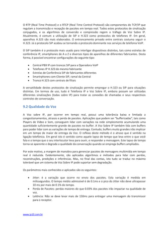 O RTP (Real Time Protocol) e o RTCP (Real Time Control Protocol) são componentes do TCP/IP que
regulam a transmissão e recepção de pacotes em tempo real. Todos estes protocolos de sinalização
conjugados, e os algorítmos de conversão e compressão regem o tráfego de Voz Sobre IP.
Atualmente, é comum a utilização de SIP e H.323 como protocolos de telefones IP. Em geral,
aparelhos H.323 são mais elaborados. O entroncamento privado entre centrais costuma seguir o
H.323. Já o protocolo SIP acabou se tornando o protocolo dominante nos serviços de telefonia VoIP.

O SIP também é o protocolo mais usado para interligar dispositivos distintos, tais como estrelas de
conferência IP, smartphones de A a Z e diversos tipos de aparelhos de diferentes fabricantes. Desta
forma, é possível encontrar configurações do seguinte tipo:

      Central PBX IP com troncos SIP para a Operadora VoIP
      Telefones IP H.323 do mesmo fabricante
      Estrelas de Conferência SIP de fabricantes diferentes
      Smartrphones com Cliente SIP, ramal da Central
      Tronco H.323 com centrais de filiais

A versatilidade destes protocolos de sinalização permite empregar o H.323 ou SIP para situações
distintas. Em termos de uso, tudo é Telefonia IP e Voz Sobre IP, embora possam ser utilizadas
diferentes sinalizações (todas sobre IP) para tratar as conexões de chamadas e seus respectivos
controles de conversação.

9.2 Qualidade da Voz

A Voz sobre IP, por ocorrer em tempo real, possui uma tolerância baixa e limitada a
congestionamentos, atrasos e perda de pacotes. Aplicações que podem ser “bufferizadas”, tais como
Players de Vídeo e Som, conseguem lidar com variações na rede simplesmente acumulando uma
quantidade suficientemente grande de pacotes no buffer. A Voz Sobre IP também lida com buffers
para poder lidar com as variações de tempo de entrega. Contudo, buffers muito grandes irão implicar
em um tempo de maior de entrega da Voz. O reflexo deste método é o atraso que é sentido na
ligação telefônica. Em geral isto é sentido como aquele lapso de tempo que leva entre o que você
fala e o tempo que o seu interlocutor leva para ouvir, e responder a mensagem. Este lapso de tempo
torna-se aparente e degrada a qualidade da conversação quando se emprega buffers ampliados.

Por este motivo, a margem de manobra para gerenciar pacotes de mensagens multimídia em tempo
real é reduzida. Evidentemente, são aplicados algorítmos e métodos para lidar com perdas,
reconstruções, predições e inferências. Mas, no final das contas, isto tudo se traduz no máximo
tolerável que um sistema de Voz Sobre IP pode suportar sem degradação.

Os parâmetros mais conhecidos e aplicados são os seguintes:

      Jitter: é a variação que ocorre no envio dos pacotes. Esta variação é medida em
       milissegundos. O tempo médio admissível é de 0.1ms e o pico do Jitter não deve ultrapassar
       10 ms por mais de 0.1% do tempo.
      Perda de Pacotes: perdas maiores do que 0.03% dos pacotes irão impactar na qualidade de
       voz.
      Latência: Não se deve levar mais de 150ms para entregar uma mensagem do transmissor
       para o receptor.



www.ip10.com.br
 