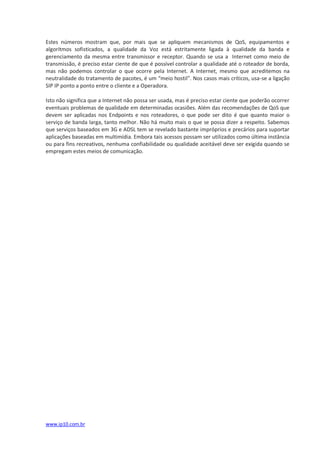 Estes números mostram que, por mais que se apliquem mecanismos de QoS, equipamentos e
algorítmos sofisticados, a qualidade da Voz está estritamente ligada à qualidade da banda e
gerenciamento da mesma entre transmissor e receptor. Quando se usa a Internet como meio de
transmissão, é preciso estar ciente de que é possível controlar a qualidade até o roteador de borda,
mas não podemos controlar o que ocorre pela Internet. A Internet, mesmo que acreditemos na
neutralidade do tratamento de pacotes, é um “meio hostil”. Nos casos mais críticos, usa-se a ligação
SIP IP ponto a ponto entre o cliente e a Operadora.

Isto não significa que a Internet não possa ser usada, mas é preciso estar ciente que poderão ocorrer
eventuais problemas de qualidade em determinadas ocasiões. Além das recomendações de QoS que
devem ser aplicadas nos Endpoints e nos roteadores, o que pode ser dito é que quanto maior o
serviço de banda larga, tanto melhor. Não há muito mais o que se possa dizer a respeito. Sabemos
que serviços baseados em 3G e ADSL tem se revelado bastante impróprios e precários para suportar
aplicações baseadas em multimídia. Embora tais acessos possam ser utilizados como última instância
ou para fins recreativos, nenhuma confiabilidade ou qualidade aceitável deve ser exigida quando se
empregam estes meios de comunicação.




www.ip10.com.br
 