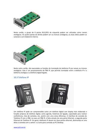 Neste cartão, o grupo de 8 portas RJ11/455 da esquerda podem ser utilizadas como ramais
analógicos. As quatro portas da direita podem ser ou troncos analógicos, ou duas delas podem se
conectar a um módulo E1 interno.




Neste outro cartão, são executadas as funções de translação da telefonia IP pra ramais ou troncos
analógicos. Este é um processamento do PBX IP, que permite transladar entre a telefonia IP e a
telefonia analógica e a telefonia digital legada.

10.3 Telefone IP




Um telefone IP pode ser compreendido como um telefone digital com display mais elaborado e
funções próprias de telefone digital, como agenda, históricos de ligação, capacidade para realizar
conferências, lista de contatos, etc, porém com uma única diferença. A interface de conexão do
Telefone IP com o PBX, no caso um PBX IP, é feita através de uma porta Ethernet, a segunda porta
Ethernet do Telefone IP. Em geral, telefones IP devem ter duas portas ethernet, destinando-se uma
delas à conexão com o switch e a outra para conexão ao PC Desktop.

www.ip10.com.br
 