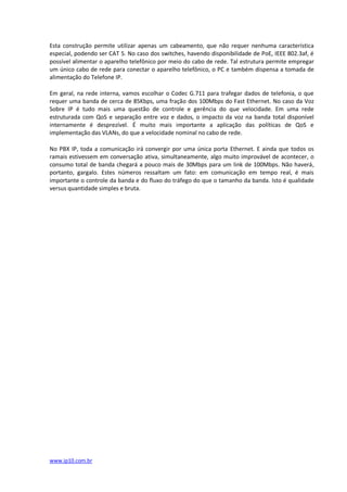 Esta construção permite utilizar apenas um cabeamento, que não requer nenhuma característica
especial, podendo ser CAT 5. No caso dos switches, havendo disponibilidade de PoE, IEEE 802.3af, é
possível alimentar o aparelho telefônico por meio do cabo de rede. Tal estrutura permite empregar
um único cabo de rede para conectar o aparelho telefônico, o PC e também dispensa a tomada de
alimentação do Telefone IP.

Em geral, na rede interna, vamos escolhar o Codec G.711 para trafegar dados de telefonia, o que
requer uma banda de cerca de 85Kbps, uma fração dos 100Mbps do Fast Ethernet. No caso da Voz
Sobre IP é tudo mais uma questão de controle e gerência do que velocidade. Em uma rede
estruturada com QoS e separação entre voz e dados, o impacto da voz na banda total disponível
internamente é desprezível. É muito mais importante a aplicação das políticas de QoS e
implementação das VLANs, do que a velocidade nominal no cabo de rede.

No PBX IP, toda a comunicação irá convergir por uma única porta Ethernet. E ainda que todos os
ramais estivessem em conversação ativa, simultaneamente, algo muito improvável de acontecer, o
consumo total de banda chegará a pouco mais de 30Mbps para um link de 100Mbps. Não haverá,
portanto, gargalo. Estes números ressaltam um fato: em comunicação em tempo real, é mais
importante o controle da banda e do fluxo do tráfego do que o tamanho da banda. Isto é qualidade
versus quantidade simples e bruta.




www.ip10.com.br
 