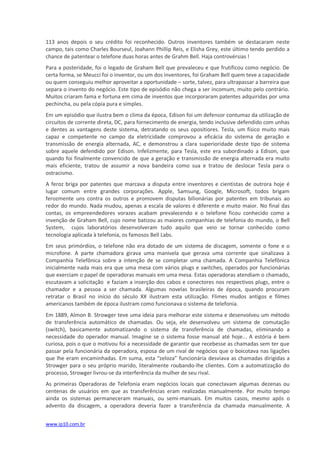 113 anos depois o seu crédito foi reconhecido. Outros inventores também se destacaram neste
campo, tais como Charles Bourseul, Joahann Phillip Reis, e Elisha Grey, este último tendo perdido a
chance de patentear o telefone duas horas antes de Grahm Bell. Haja controvérsias !
Para a posteridade, foi o legado de Graham Bell que prevaleceu e que frutificou como negócio. De
certa forma, se Meucci foi o inventor, ou um dos inventores, foi Graham Bell quem teve a capacidade
ou quem conseguiu melhor aproveitar a oportunidade – sorte, talvez, para ultrapassar a barreira que
separa o invento do negócio. Este tipo de episódio não chega a ser incomum, muito pelo contrário.
Muitos criaram fama e fortuna em cima de inventos que incorporaram patentes adquiridas por uma
pechincha, ou pela cópia pura e simples.
Em um episódio que ilustra bem o clima da época, Edison foi um defensor contumaz da utilização de
circuitos de corrente direta, DC, para fornecimento de energia, tendo inclusive defendido com unhas
e dentes as vantagens deste sistema, detratando os seus opositiores. Tesla, um físico muito mais
capaz e competente no campo da eletricidade comprovou a eficácia do sistema de geração e
transmissão de energia alternada, AC, e demonstrou a clara superioridade deste tipo de sistema
sobre aquele defendido por Edison. Infelizmente, para Tesla, este era subordinado a Edison, que
quando foi finalmente convencido de que a geração e transmissão de energia alternada era muito
mais eficiente, tratou de assumir a nova bandeira como sua e tratou de deslocar Tesla para o
ostracismo.
A feroz briga por patentes que marcava a disputa entre inventores e cientistas de outrora hoje é
lugar comum entre grandes corporações. Apple, Samsung, Google, Microsoft, todos brigam
ferozmente uns contra os outros e promovem disputas bilionárias por patentes em tribunais ao
redor do mundo. Nada mudou, apenas a escala de valores é diferente e muito maior. No final das
contas, os empreendedores vorazes acabam prevalecendo e o telefone ficou conhecido como a
invenção de Graham Bell, cujo nome batizou as maiores companhias de telefonia do mundo, o Bell
System, cujos laboratórios desenvolveram tudo aquilo que veio se tornar conhecido como
tecnologia aplicada à telefonia, os famosos Bell Labs.
Em seus primórdios, o telefone não era dotado de um sistema de discagem, somente o fone e o
microfone. A parte chamadora girava uma manivela que gerava uma corrente que sinalizava à
Companhia Telefônica sobre a intenção de se completar uma chamada. A Companhia Telefônica
inicialmente nada mais era que uma mesa com vários plugs e switches, operados por funcionárias
que exerciam o papel de operadoras manuais em uma mesa. Estas operadoras atendiam o chamado,
escutavam a solicitação e faziam a inserção dos cabos e conectores nos respectivos plugs, entre o
chamador e a pessoa a ser chamada. Algumas novelas brasileiras de época, quando procuram
retratar o Brasil no início do século XX ilustram esta utilização. Flimes mudos antigos e filmes
americanos também de época ilustram como funcionava o sistema de telefonia.
Em 1889, Almon B. Strowger teve uma ideia para melhorar este sistema e desenvolveu um método
de transferência automático de chamadas. Ou seja, ele desenvolveu um sistema de comutação
(switch), basicamente automatizando o sistema de transferência de chamadas, eliminando a
necessidade do operador manual. Imagine se o sistema fosse manual até hoje... A estória é bem
curiosa, pois o que o motivou foi a necessidade de garantir que recebesse as chamadas sem ter que
passar pela funcionária da operadora, esposa de um rival de negócios que o boicotava nas ligações
que lhe eram encaminhadas. Em suma, esta “zeloza” funcionária desviava as chamadas dirigidas a
Strowger para o seu próprio marido, literalmente roubando-lhe clientes. Com a automatização do
processo, Strowger livrou-se da interferência da mulher de seu rival.
As primeiras Operadoras de Telefonia eram negócios locais que conectavam algumas dezenas ou
centenas de usuários em que as transferências eram realizadas manualmente. Por muito tempo
ainda os sistemas permaneceram manuais, ou semi-manuais. Em muitos casos, mesmo após o
advento da discagem, a operadora deveria fazer a transferência da chamada manualmente. A


www.ip10.com.br
 