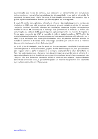 automatização das mesas de conexão, que acabaram se transformando em comutadores
eletromecânicos, e nos switches (comutadores) de alta capacidade, e que após a introdução do
sistema de discagem com a criação das rotas de interconexão automática abriu as portas para a
grande expansão do sistema de telefonia que perdurou pelos 100 anos seguintes.
O século XIX assistiu à emergência do telégrafo, do telefone e da criação das primeiras companhias
telefônicas. A AT&T, nos USA tornaria-se, ao longo da primeria metade do século XX, na maior
companhia telefônica do mundo, referência em tecnologia e modelo de negócios. Nesta primeira
metade do século XX consolidou-se a tecnologia que predominaria e modelaria o mundo das
comunicações até a década de 80, quando algumas rupturas importantes nos modelos de negócio, o
fim do quase monopólio da AT&T, a expansão da rede de dados baseada no TCP/IP, além da
emergência da telefonia celular de uso popular deram início ao movimento da unificação entre voz e
dados, o qual novamente viria alterar profundamente o setor. No presente momento, estamos na
metade do caminho da transição entre a tecnologia concebida por Graham Bell e a Telefonia
baseada única e exclusivamente em dados, ou seja, IP.
No Brasil, o fim do monopólio estatal e a entrada de novos capitais e tecnologias promoveu uma
transformação que se iniciou tardiamente, já perto do final do milênio passado, mas que contribuiu
para resgatar uma boa parte do atraso que já começava a comprometer o futuro da telefonia no
País. Hoje podemos dizer que estamos no meio do caminho para a conversão total da telefonia IP e
da consolidação dos serviços de dados e voz em aparelhos celulares. Nossa infraestrutura ainda não
comporta toda esta demanda e deveremos enfrentar ainda um certo nível de congestionamento
derivado da carência de banda, e que somente poderá ser resolvida nos próximos anos e somente
com muitos investimentos em infraestrutura.




www.ip10.com.br
 