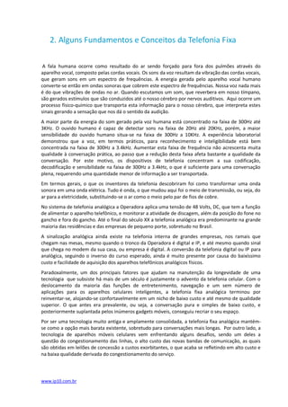 2. Alguns Fundamentos e Conceitos da Telefonia Fixa

 A fala humana ocorre como resultado do ar sendo forçado para fora dos pulmões através do
aparelho vocal, composto pelas cordas vocais. Os sons da voz resultam da vibração das cordas vocais,
que geram sons em um espectro de frequências. A energia gerada pelo aparelho vocal humano
converte-se então em ondas sonoras que cobrem este espectro de frequências. Nossa voz nada mais
é do que vibrações de ondas no ar. Quando escutamos um som, que reverbera em nosso tímpano,
são gerados estímulos que são conduzidos até o nosso cérebro por nervos auditivos. Aqui ocorre um
processo físico-químico que transporta esta informação para o nosso cérebro, que interpreta estes
sinais gerando a sensação que nos dá o sentido da audição.
A maior parte da energia do som gerado pela voz humana está concentrado na faixa de 300Hz até
3KHz. O ouvido humano é capaz de detectar sons na faixa de 20Hz até 20KHz, porém, a maior
sensibilidade do ouvido humano situa-se na faixa de 300Hz a 10KHz. A experiência laboratorial
demonstrou que a voz, em termos práticos, para reconhecimento e inteligibilidade está bem
concentrada na faixa de 300Hz a 3.4kHz. Aumentar esta faixa de frequência não acrescenta muita
qualidade à conversação prática, ao passo que a redução desta faixa afeta bastante a qualidade da
conversação. Por este motivo, os dispositivos de telefonia concentram a sua codificação,
decodificação e sensibilidade na faixa de 300Hz a 3.4kHz, o que é suficiente para uma conversação
plena, requerendo uma quantidade menor de informação a ser transportada.
Em termos gerais, o que os inventores da telefonia descobriram foi como transformar uma onda
sonora em uma onda elétrica. Tudo é onda, o que mudou aqui foi o meio de transmissão, ou seja, do
ar para a eletricidade, substituindo-se o ar como o meio pelo par de fios de cobre.
No sistema de telefonia analógica a Operadora aplica uma tensão de 48 Volts, DC, que tem a função
de alimentar o aparelho telefônico, e monitorar a atividade de discagem, além da posição do fone no
gancho e fora do gancho. Até o final do século XX a telefonia analógica era predominante na grande
maioria das residências e das empresas de pequeno porte, sobretudo no Brasil.
A sinalização analógica ainda existe na telefonia interna de grandes empresas, nos ramais que
chegam nas mesas, mesmo quando o tronco da Operadora é digital e IP, e até mesmo quando sinal
que chega no modem da sua casa, ou empresa é digital. A conversão da telefonia digital ou IP para
analógica, seguindo o inverso do curso esperado, ainda é muito presente por causa do baixíssimo
custo e facilidade de aquisição dos aparelhos telefônicos analógicos físicos.
Paradoxalmente, um dos principais fatores que ajudam na manutenção da longevidade de uma
tecnologia que subsiste há mais de um século é justamente o advento da telefonia celular. Com o
deslocamento da maioria das funções de entretenimento, navegação e um sem número de
aplicações para os aparelhos celulares inteligentes, a telefonia fixa analógica terminou por
reinventar-se, alojando-se confortavelmente em um nicho de baixo custo e até mesmo de qualidade
superior. O que antes era prevalente, ou seja, a conversação pura e simples de baixo custo, e
posteriormente suplantada pelos inúmeros gadgets móveis, conseguiu recriar o seu espaço.
Por ser uma tecnologia muito antiga e amplamente consolidada, a telefonia fixa analógica mantém-
se como a opção mais barata existente, sobretudo para conversações mais longas. Por outro lado, a
tecnologia de aparelhos móveis celulares vem enfrentando alguns desafios, sendo um deles a
questão do congestionamento das linhas, o alto custo das novas bandas de comunicação, as quais
são obtidas em leilões de concessão a custos exorbitantes, o que acaba se refletindo em alto custo e
na baixa qualidade derivada do congestionamento do serviço.




www.ip10.com.br
 