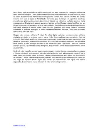 Desta forma, toda a evolução tecnológica registrada nos anos recentes não conseguiu sublimar de
vez a telefonia analógica. Como toda nova tecnologia necessita de retornos maiores no curto prazo,
os custos de conversação mantêm-se em um patamar sempre mais elevado. No final das contas,
mesmo com todo o apelo e flexibilidade oferecidas pela tecnologia de aparelhos celulares,
smartphones, iphones, etc, para um determinado tipo de uso o telefone analógico continua muito
mais vantajoso. É justamente quando queremos falar de um local fixo para outro local fixo, por um
tempo longo, que esta vantagem se torna mais evidente. Com todo o congestionamento enfrentado
hoje pelos serviços de celular móvel, para este uso específico, uma mera conversa telefônica
duradoura, o telefone analógico é ainda surpreendentemente imbatível, tanto em qualidade,
comodidade como em custo.
Chegará o dia em que a telefonia IP, móvel IP e celular digital suplantará completamente a telefonia
analógica, em todos os sentidos, mas as idas e vindas do mercado parecem conspirar a favor da
sobrevida da telefonia analógica, mesmo que em uso misto ou eventual, por pelo menos mais uma
década e, quem sabe, talvez mais tempo ainda. Por outro lado, em algum momento, ela deixará de
fazer sentido e estes serviços deixarão de ser oferecidos pelas Operadoras. Mas isto somente
ocorrerá quando a questão dos custos da ligação, da qualidade e o nível de congestionamento forem
equacionados.
No Brasil, estas equações sempre levam mais tempo para resolver do que em outros lugares, devido
a fatores estruturais e conjunturais que não caberia abordar aqui. Não podemos esquecer que o
Brasil foi um dos últimos países do mundo a abolir completamente a fabricação e uso de máquinas
de escrever. E houve uma série de motivos para isto. Basta lembrar que a intervenção do Estado e a
alta carga de impostos foram alguns dos fatores que contribuiram para alguns dos atrasos
registrados. E estes fatores nunca deixaram de estar fortemente presentes.




www.ip10.com.br
 