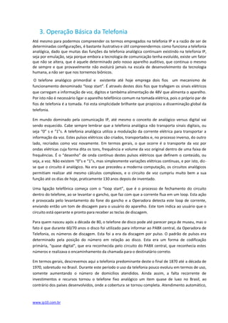 3. Operação Básica da Telefonia
Até mesmo para podermos compreender os termos empregados na telefonia IP e a razão de ser de
determinadas configurações, é bastante ilustrativo e útil compreendermos como funciona a telefonia
analógica, dado que muitas das funções da telefonia analógica continuam existindo na telefonia IP,
seja por emulação, seja porque embora a tecnologia de comunicação tenha evoluído, existe um fator
que não se altera, que é aquele determinado pelo nosso aparelho auditivo, que continua o mesmo
de sempre e que provavelmente não evoluirá jamais na escala de desenvolvimento da tecnologia
humana, a não ser que nos tornemos biônicos.
 O telefone analógico primordial e existente até hoje emprega dois fios um mecanismo de
funcionamento denominado “loop start”. É através destes dois fios que trafegam os sinais elétricos
que carregam a informação de voz, dígitos e tambéma alimentação de 48V que alimenta o aparelho.
Por isto não é necessário ligar o aparelho telefônico comum na tomada elétrica, pois o próprio par de
fios de telefonia é a tomada. Foi esta simplicidade brilhante que propiciou a disseminação global da
telefonia.

Em mundo dominado pela comunicação IP, até mesmo o conceito de analógico versus digital vai
sendo esquecido. Cabe sempre lembrar que a telefonia analógica não transporta sinais digitais, ou
seja “0” s e “1”s. A telefonia analógica utiliza a modulação da corrente elétrica para transportar a
informação da voz. Estes pulsos elétricos são criados, transportados e, no processo inverso, do outro
lado, recriados como voz novamente. Em termos gerais, o que ocorre é o transporte da voz por
ondas elétricas cuja forma dita os tons, frequência e volume da voz original dentro de uma faixa de
frequências. É o “desenho” de onda contínuo destes pulsos elétricos que definem o conteúdo, ou
seja, a voz. Não existem “0”s e “1”s, mas simplesmente variações elétricas contínuas, e por isto, diz-
se que o circuito é analógico. Na era que precedeu a moderna computação, os circuitos analógicos
permitiam realizar até mesmo cálculos complexos, e o circuito de voz cumpriu muito bem a sua
função até os dias de hoje, praticamente 130 anos depois de inventado.

Uma ligação telefônica começa com o “loop start”, que é o processo de fechamento do circuito
dentro do telefone, ao se levantar o gancho, que faz com que a corrente flua em um loop. Esta ação
é provocada pelo levantamento do fone do gancho e a Operadora detecta este loop de corrente,
enviando então um tom de discagem para o usuário do aparelho. Este tom indica ao usuário que o
circuito está operante e pronto para receber as teclas de discagem.

Para quem nasceu após a década de 80, o telefone de disco pode até parecer peça de museu, mas o
fato é que durante 60/70 anos o disco foi utilizado para informar ao PABX central, da Operadora de
Telefonia, os números de discagem. Esta foi a era da discagem por pulso. O padrão de pulsos era
determinado pela posição do número em relação ao disco. Esta era um forma de codificação
primária, “quase digital”, que era reconhecida pelo circuito do PABX central, que reconhecia estes
números e realizava o encaminhamento da chamada para o destinatário correto.

Em termos gerais, descrevemos aqui a telefonia predominante deste o final de 1870 até a década de
1970, sobretudo no Brasil. Durante este período o uso da telefonia pouco evoluiu em termos de uso,
somente aumentando o número de domicílios atendidos. Ainda assim, a falta recorrente de
investimentos e recursos tornou o telefone fixo analógico um item quase de luxo no Brasil, ao
contrário dos países desenvolvidos, onde a cobertura se tornou completa. Atendimento automático,



www.ip10.com.br
 