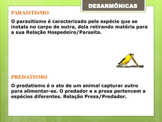 PARASITISMO
O parasitismo é caracterizado pela espécie que se
instala no corpo de outra, dela retirando matéria para
a sua Relação Hospedeiro/Parasita.
PREDATISMO
O predatismo é o ato de um animal capturar outro
para alimentar-se. O predador e a presa pertencem a
espécies diferentes. Relação Presa/Predador.
 