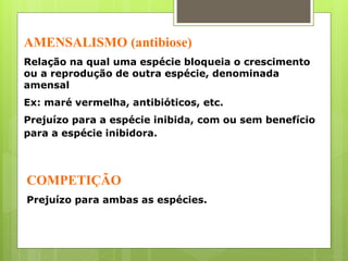AMENSALISMO (antibiose)
Relação na qual uma espécie bloqueia o crescimento
ou a reprodução de outra espécie, denominada
amensal
Ex: maré vermelha, antibióticos, etc.
Prejuízo para a espécie inibida, com ou sem benefício
para a espécie inibidora.
COMPETIÇÃO
Prejuízo para ambas as espécies.
 