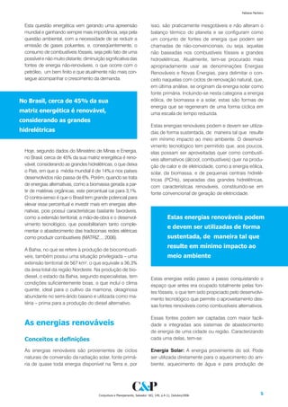 Fabiana Pacheco



 Esta questão energética vem gerando uma apreensão                           isso, são praticamente inesgotáveis e não alteram o
 mundial e ganhando sempre mais importância, seja pela                       balanço térmico do planeta e se configuram como
 questão ambiental, com a necessidade de se reduzir a                        um conjunto de fontes de energia que podem ser
 emissão de gases poluentes, e, conseqüentemente, o                          chamadas de não-convencionais, ou seja, aquelas
 consumo de combustíveis fósseis, seja pelo fato de uma                      não baseadas nos combustíveis fósseis e grandes
 possível e não muito distante, diminuição significativa das                 hidroelétricas. Atualmente, tem-se procurado mais
 fontes de energia não-renováveis, o que ocorre com o                        apropriadamente usar as denominações Energias
 petróleo, um bem finito e que atualmente não mais con-                      Renováveis e Novas Energias, para delimitar o con-
 segue acompanhar o crescimento da demanda.                                  ceito naquelas com ciclos de renovação natural, que,
                                                                             em última análise, se originam da energia solar como
                                                                             fonte primária. Incluindo-se nesta categoria a energia
No Brasil, cerca de % da sua                                               eólica, de biomassa e a solar, estas são formas de
                                                                             energia que se regeneram de uma forma cíclica em
matriz energética é renovável,                                               uma escala de tempo reduzida.
considerando as grandes
                                                                             Estas energias renováveis podem e devem ser utiliza-
hidrelétricas                                                                das de forma sustentada, de maneira tal que resulte
                                                                             em mínimo impacto ao meio ambiente. O desenvol-
                                                                             vimento tecnológico tem permitido que, aos poucos,
 Hoje, segundo dados do Ministério de Minas e Energia,                       elas possam ser aproveitadas quer como combustí-
 no Brasil, cerca de 45% da sua matriz energética é reno-                    veis alternativos (álcool, combustíveis) quer na produ-
 vável, considerando as grandes hidrelétricas, o que deixa                   ção de calor e de eletricidade, como a energia eólica,
 o País, em que a média mundial é de 14%,e nos países                        solar, da biomassa, e de pequenas centrais hidrelé-
 desenvolvidos não passa de 6%. Porém, quando se trata                       tricas (PCHs), separadas das grandes hidrelétricas,
 de energias alternativas, como a biomassa gerada a par-                     com características renováveis, constituindo-se em
 tir de matérias orgânicas, este percentual cai para 3,1%.
                                                                             fonte convencional de geração de eletricidade.
 O contra-senso é que o Brasil tem grande potencial para
 elevar esse percentual e investir mais em energias alter-
 nativas, pois possuí características bastante favoráveis,
 como a extensão territorial, a mão-de-obra e o desenvol-                                Estas energias renováveis podem
 vimento tecnológico, que possibilitariam tanto comple-
                                                                                         e devem ser utilizadas de forma
 mentar o abastecimento das tradicionais redes elétricas
 como produzir combustíveis (MATRIZ..., 2006).                                           sustentada, de maneira tal que
                                                                                         resulte em mínimo impacto ao
 A Bahia, no que se refere à produção de biocombustí-
 veis, também possui uma situação privilegiada – uma                                     meio ambiente
 extensão territorial de 567 km², o que equivale a 36,3%
 da área total da região Nordeste. Na produção de bio-
 diesel, o estado da Bahia, segundo especialistas, tem                       Estas energias estão passo a passo conquistando o
 condições suficientemente boas, o que incluí o clima
                                                                             espaço que antes era ocupado totalmente pelas fon-
 quente, ideal para o cultivo da mamona, oleaginosa
                                                                             tes fósseis, o que tem sido propiciado pelo desenvolvi-
 abundante no semi-árido baiano e utilizada como ma-
                                                                             mento tecnológico que permite o aproveitamento des-
 téria – prima para a produção do diesel alternativo.
                                                                             sas fontes renováveis como combustíveis alternativos.

                                                                             Essas fontes podem ser captadas com maior facili-
 As energias renováveis                                                      dade e integradas aos sistemas de abastecimento
                                                                             de energia de uma cidade ou região. Caracterizando
 Conceitos e definições                                                      cada uma delas, tem-se:

 As energias renováveis são provenientes de ciclos                           Energia Solar: A energia proveniente do sol. Pode
 naturais de conversão da radiação solar, fonte primá-                       ser utilizada diretamente para o aquecimento do am-
 ria de quase toda energia disponível na Terra e, por                        biente, aquecimento de água e para produção de




                                       Conjuntura e Planejamento, Salvador: SEI, 149, p.4-11, Outubro/2006                            
 