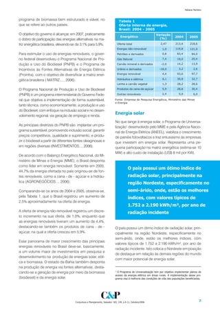 Fabiana Pacheco



programa de biomassa bem estruturado e viável, no
que se refere ao outros países.

O objetivo do governo é alcançar, em 2007, praticamente
o dobro de participação das energias alternativas na ma-
triz energética brasileira, elevando-se de 3,1% para 5,9%.

Para estimular o uso de energias renováveis, o gover-
no federal desenvolveu o Programa Nacional de Pro-
dução e Uso do Biodiesel (PNPB) e o Programa de
Incentivos às Fontes Alternativas de Energia Elétrica
(Proinfra), com o objetivo de diversificar a matriz ener-
gética brasileira ( MATRIZ...., 2006).

O Programa Nacional de Produção e Uso de Biodiesel
(PNPB) é um programa interministerial do Governo Fede-
ral que objetiva a implementação de forma sustentável,
tanto técnica, como economicamente, a produção e uso
do Biodiesel, com enfoque na inclusão social e no desen-
                                                                            Energia solar
volvimento regional, via geração de emprego e renda.
                                                                            No que tange à energia solar, o Programa de Universa-
As principais diretrizes do PNPB são: implantar um pro-                     lização1 desenvolvido pelo MME e pela Agência Nacio-
grama sustentável, promovendo inclusão social; garantir                     nal de Energia Elétrica (ANEEL), viabiliza o crescimento
preços competitivos, qualidade e suprimento; e produ-                       de painéis fotovoltaicos e traz entusiasmo às empresas
zir o biodiesel a partir de diferentes fontes oleaginosas e                 que investem em energia solar. Representa uma pe-
em regiões diversas (INVESTIMENTOS..., 2006).                               quena participação na matriz energética (estima-se 10
                                                                            MW) e alto custo de instalação (US$ 8 mil por KW).
De acordo com o Balanço Energético Nacional, do Mi-
nistério de Minas e Energia (MME), o Brasil desponta
como líder em energia renovável. Somente em 2005,
                                                                                        O país possui um ótimo índice de
44,7% da energia ofertada no país originou-se de fon-
tes renováveis, como a cana - de - açúcar e a hidráu-                                   radiação solar, principalmente na
lica (AGRONEGÓCIOS..., 2006).                                                           região Nordeste, especificamente no
Comparando-se os anos de 2004 e 2005, observa-se,                                       semi-árido, onde, estão os melhores
pela Tabela 1, que o Brasil registrou um aumento de                                     índices, com valores típicos de
2,5% aproximadamente na oferta de energia.
                                                                                        1.2 a 2.190 kWh/m², por ano de
A oferta de energia não-renovável registrou um discre-                                  radiação incidente
to incremento na sua oferta, de 1,0%, enquanto que
as energias renováveis tiveram um aumento de 4,4%,
destacando-se também os produtos de cana - de -                             O país possui um ótimo índice de radiação solar, prin-
açúcar, na qual a oferta cresceu em 5,9%.                                   cipalmente na região Nordeste, especificamente no
                                                                            semi-árido, onde, estão os melhores índices, com
Esse panorama de maior crescimento das principais
                                                                            valores típicos de 1.752 a 2.190 kWh/m², por ano de
energias renováveis no Brasil deve-se, basicamente,
                                                                            radiação incidente. Isto coloca o Nordeste em posição
a um volume maior de investimentos em pesquisa e
                                                                            de destaque em relação às demais regiões do mundo
desenvolvimento na produção de energias solar, eóli-
                                                                            com maior potencial de energia solar.
ca e biomassa. O estado da Bahia também desponta
na produção de energia via fontes alternativas, desta-
cando-se a geração de energia por meio da biomassa                          1
                                                                             O Programa de Universalização tem por objetivo implementar planos de
                                                                            acesso da energia elétrica em áreas rurais. A implementação desse pro-
(biodiesel) e da energia solar.                                             grama visa à melhoria das condições de vida das populações beneficiadas.




                                      Conjuntura e Planejamento, Salvador: SEI, 149, p.4-11, Outubro/2006                                          
 