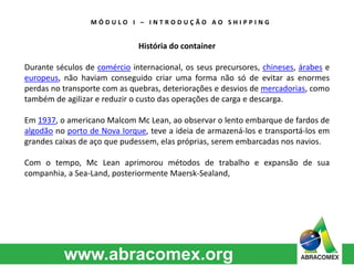 M Ó D U L O I – I N T R O D U Ç Ã O A O S H I P P I N G 
História do container 
Durante séculos de comércio internacional, os seus precursores, chineses, árabes e 
europeus, não haviam conseguido criar uma forma não só de evitar as enormes 
perdas no transporte com as quebras, deteriorações e desvios de mercadorias, como 
também de agilizar e reduzir o custo das operações de carga e descarga. 
Em 1937, o americano Malcom Mc Lean, ao observar o lento embarque de fardos de 
algodão no porto de Nova Iorque, teve a ideia de armazená-los e transportá-los em 
grandes caixas de aço que pudessem, elas próprias, serem embarcadas nos navios. 
Com o tempo, Mc Lean aprimorou métodos de trabalho e expansão de sua 
companhia, a Sea-Land, posteriormente Maersk-Sealand, 
 
