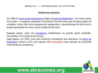 M Ó D U L O I – I N T R O D U Ç Ã O A O S H I P P I N G 
História do container 
Em 1966 1º navio porta-contentores chega ao porto de Rotterdam - já o maior porto 
do mundo - o cargueiro adaptado "SS Fairland" da Sea Land, que ali descarregou 50 
unidades. Como não havia equipamento apropriado, o desembarque foi feito com o 
próprio guindaste do navio, outra criação de Mc Lean. 
Naquela época, nove mil estivadores trabalhavam no grande porto holandês, 
vinculando a 25 empresas de serviço. 
Logo depois, em 1967, cinco das empresas estivadoras que operavam no porto de 
Rotterdam criaram a ECT, com apenas 208 empregados para atender ao crescente 
movimento de contêineres. 
 