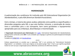 M Ó D U L O I – I N T R O D U Ç Ã O A O S H I P P I N G 
PADRONIZAÇÃO 
A padronização dos contêineres foi instituída pela ISO (International Organization for 
Standardization), e pela ASA (American Standard Association). 
Com o tempo, a maioria dos países acabou adotando como padrão as especificações e 
dimensões propostas pela ISO, o que veio facilitar, inclusive, a construção de navios, 
trens e caminhões para o seu transporte, bem como guindastes e equipamentos 
apropriados para seu embarque, desembarque e movimentação. 
A Organização Internacional para Padronização (em inglês: International Organization for Standardization), 
popularmente conhecida como ISO1 é uma entidade que congrega os grémios de padronização/normalização 
de 170 países. 
Fundada em 23/02/1947, em Genebra/Suíça. 
++++ 
Embora popularmente se acredite que a expressão "ISO" é um acrónimo de "International Standards 
Organization", na realidade o nome que originou-se da palavra grega "ἴσος" ("isos"), que significa igualdade. 
Evitam-se com isso que a organização possua diferentes acrônimos em diferentes idiomas 
 