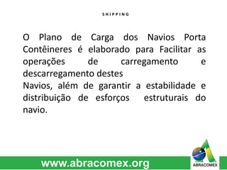 S H I P P I N G 
O Plano de Carga dos Navios Porta 
Contêineres é elaborado para Facilitar as 
operações de carregamento e 
descarregamento destes 
Navios, além de garantir a estabilidade e 
distribuição de esforços estruturais do 
navio. 
 