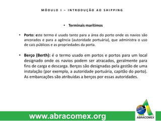 M Ó D U L O I – I N T R O D U Ç Ã O A O S H I P P I N G 
• Terminais marítimos 
• Porto: este termo é usado tanto para a área do porto onde os navios são 
ancorados e para a agência (autoridade portuária), que administra o uso 
de cais públicos e as propriedades da porta. 
• Berço (Berth): é o termo usado em portos e portos para um local 
designado onde os navios podem ser atracados, geralmente para 
fins de carga e descarga. Berços são designadas pela gestão de uma 
instalação (por exemplo, a autoridade portuária, capitão do porto). 
As embarcações são atribuídas a berços por essas autoridades. 
 