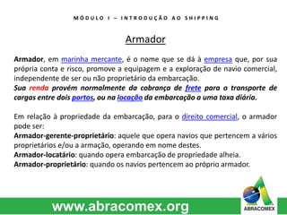 M Ó D U L O I – I N T R O D U Ç Ã O A O S H I P P I N G 
Armador 
Armador, em marinha mercante, é o nome que se dá à empresa que, por sua 
própria conta e risco, promove a equipagem e a exploração de navio comercial, 
independente de ser ou não proprietário da embarcação. 
Sua renda provém normalmente da cobrança de frete para o transporte de 
cargas entre dois portos, ou na locação da embarcação a uma taxa diária. 
Em relação à propriedade da embarcação, para o direito comercial, o armador 
pode ser: 
Armador-gerente-proprietário: aquele que opera navios que pertencem a vários 
proprietários e/ou a armação, operando em nome destes. 
Armador-locatário: quando opera embarcação de propriedade alheia. 
Armador-proprietário: quando os navios pertencem ao próprio armador. 
 
