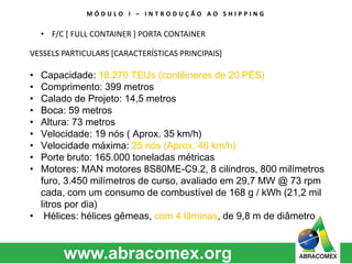 M Ó D U L O I – I N T R O D U Ç Ã O A O S H I P P I N G 
• F/C [ FULL CONTAINER ] PORTA CONTAINER 
VESSELS PARTICULARS [CARACTERÍSTICAS PRINCIPAIS] 
• Capacidade: 18.270 TEUs (contêineres de 20 PÉS) 
• Comprimento: 399 metros 
• Calado de Projeto: 14,5 metros 
• Boca: 59 metros 
• Altura: 73 metros 
• Velocidade: 19 nós ( Aprox. 35 km/h) 
• Velocidade máxima: 25 nós (Aprox. 46 km/h) 
• Porte bruto: 165.000 toneladas métricas 
• Motores: MAN motores 8S80ME-C9.2, 8 cilindros, 800 milímetros 
furo, 3.450 milímetros de curso, avaliado em 29,7 MW @ 73 rpm 
cada, com um consumo de combustível de 168 g / kWh (21,2 mil 
litros por dia) 
• Hélices: hélices gêmeas, com 4 lâminas, de 9,8 m de diâmetro 
 