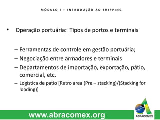 M Ó D U L O I – I N T R O D U Ç Ã O A O S H I P P I N G 
• Operação portuária: Tipos de portos e terminais 
– Ferramentas de controle em gestão portuária; 
– Negociação entre armadores e terminais 
– Departamentos de importação, exportação, pátio, 
comercial, etc. 
– Logística de patio [Retro area (Pre – stacking)/(Stacking for 
loading)] 
 
