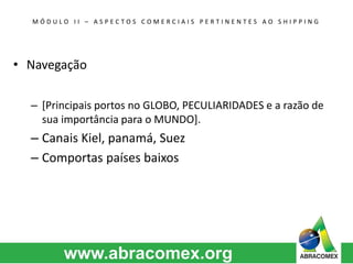 M Ó D U L O I I – A S P E C T O S C O M E R C I A I S P E R T I N E N T E S A O S H I P P I N G 
• Navegação 
– [Principais portos no GLOBO, PECULIARIDADES e a razão de 
sua importância para o MUNDO]. 
– Canais Kiel, panamá, Suez 
– Comportas países baixos 
 