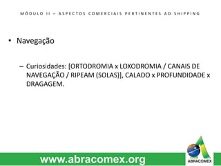 M Ó D U L O I I – A S P E C T O S C O M E R C I A I S P E R T I N E N T E S A O S H I P P I N G 
• Navegação 
– Curiosidades: [ORTODROMIA x LOXODROMIA / CANAIS DE 
NAVEGAÇÃO / RIPEAM (SOLAS)], CALADO x PROFUNDIDADE x 
DRAGAGEM. 
 