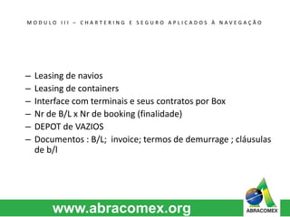 M O D U L O I I I – C H A R T E R I N G E S E G U R O A P L I C A D O S À N A V E G A Ç Ã O 
– Leasing de navios 
– Leasing de containers 
– Interface com terminais e seus contratos por Box 
– Nr de B/L x Nr de booking (finalidade) 
– DEPOT de VAZIOS 
– Documentos : B/L; invoice; termos de demurrage ; cláusulas 
de b/l 
 