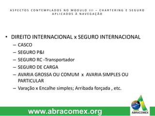 A S P E C T O S C O N T E M P L A D O S N O M O D U L O I I I – C H A R T E R I N G E S E G U R O 
A P L I C A D O S À N A V E G A Ç Ã O 
• DIREITO INTERNACIONAL x SEGURO INTERNACIONAL 
– CASCO 
– SEGURO P&I 
– SEGURO RC -Transportador 
– SEGURO DE CARGA 
– AVARIA GROSSA OU COMUM x AVARIA SIMPLES OU 
PARTICULAR 
– Varação x Encalhe simples; Arribada forçada , etc. 
 