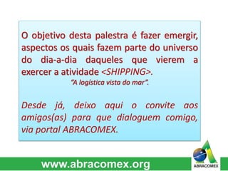 O objetivo desta palestra é fazer emergir, 
aspectos os quais fazem parte do universo 
do dia-a-dia daqueles que vierem a 
exercer a atividade <SHIPPING>. 
“A logística vista do mar”. 
Desde já, deixo aqui o convite aos 
amigos(as) para que dialoguem comigo, 
via portal ABRACOMEX. 
 