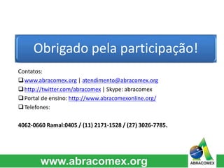 Obrigado pela participação! 
Contatos: 
www.abracomex.org | atendimento@abracomex.org 
http://twitter.com/abracomex | Skype: abracomex 
Portal de ensino: http://www.abracomexonline.org/ 
Telefones: 
4062-0660 Ramal:0405 / (11) 2171-1528 / (27) 3026-7785. 
