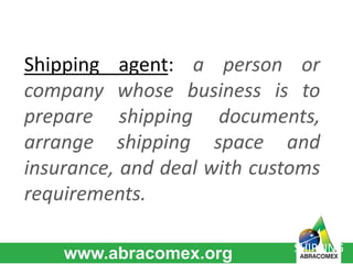 Shipping agent: a person or 
company whose business is to 
prepare shipping documents, 
arrange shipping space and 
insurance, and deal with customs 
requirements. 
SHIPPING 
 