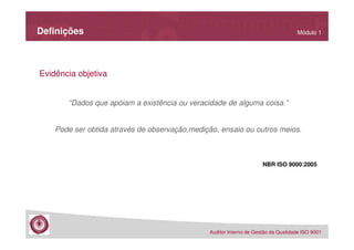Definições

Módulo 1

Evidência objetiva

“Dados que apóiam a existência ou veracidade de alguma coisa.”

Pode ser obtida através de observação,medição, ensaio ou outros meios.

NBR ISO 9000:2005

Auditor Interno de Gestão da Qualidade ISO 9001

 