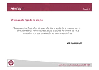 Princípio 1

Módulo 1

Organização focada no cliente

“Organizações dependem de seus clientes e, portanto, é recomendável
que atendam às necessidades atuais e futuras do cliente, os seus
requisitos e procurem exceder as suas expectativas.”

NBR ISO 9000:2005

Auditor Interno de Gestão da Qualidade ISO 9001

 