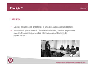 Princípio 2

Módulo 1

Liderança
Líderes estabelecem propósitos e uma direção nas organizações;
Eles devem criar e manter um ambiente interno, no qual as pessoas
estejam totalmente envolvidas, atendendo aos objetivos da
organização.

Auditor Interno de Gestão da Qualidade ISO 9001

 