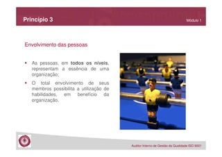 Princípio 3

Módulo 1

Envolvimento das pessoas
As pessoas, em todos os níveis,
representam a essência de uma
organização;
O total envolvimento de seus
membros possibilita a utilização de
habilidades, em benefício da
organização.

Auditor Interno de Gestão da Qualidade ISO 9001

 