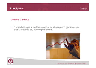 Princípio 6

Módulo 1

Melhoria Contínua
É importante que a melhoria contínua do desempenho global de uma
organização seja seu objetivo permanente.

Auditor Interno de Gestão da Qualidade ISO 9001

 