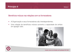 Princípio 8

Módulo 1

Benefícios mútuos nas relações com os fornecedores
A Organização e seus fornecedores são interdependentes;
Uma relação de benefícios mútuos aumenta a capacidade de ambos
em agregar valor.

Auditor Interno de Gestão da Qualidade ISO 9001

 