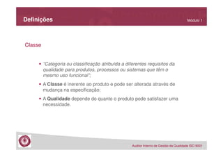 Definições

Módulo 1

Classe

“Categoria ou classificação atribuída a diferentes requisitos da
qualidade para produtos, processos ou sistemas que têm o
mesmo uso funcional”;
A Classe é inerente ao produto e pode ser alterada através de
mudança na especificação;
A Qualidade depende do quanto o produto pode satisfazer uma
necessidade.

Auditor Interno de Gestão da Qualidade ISO 9001

 