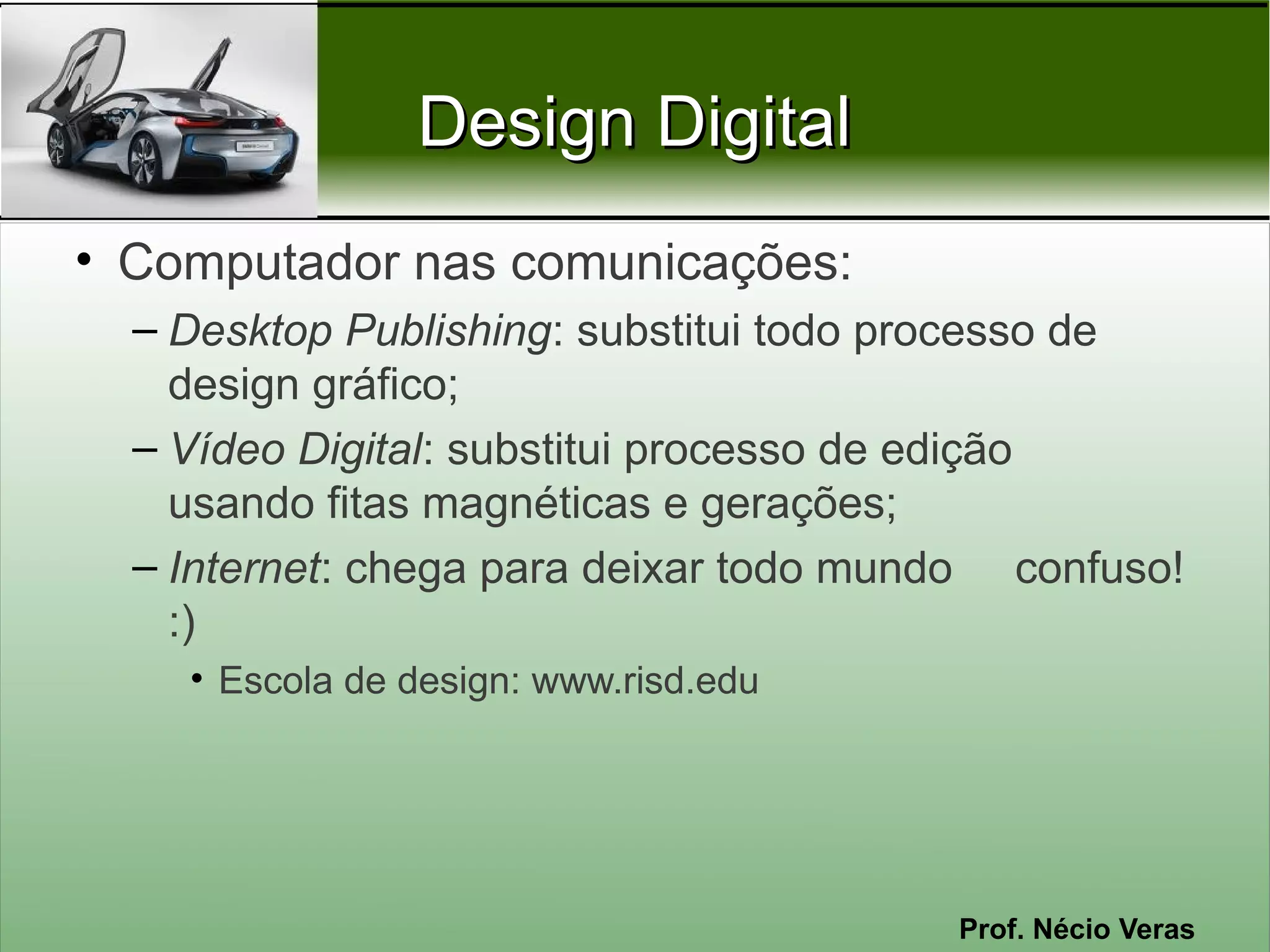 Design Digital
• Computador nas comunicações:
  – Desktop Publishing: substitui todo processo de
    design gráfico;
  – Vídeo Digital: substitui processo de edição
    usando fitas magnéticas e gerações;
  – Internet: chega para deixar todo mundo confuso!
    :)
    • Escola de design: www.risd.edu




                                        Prof. Nécio Veras
 