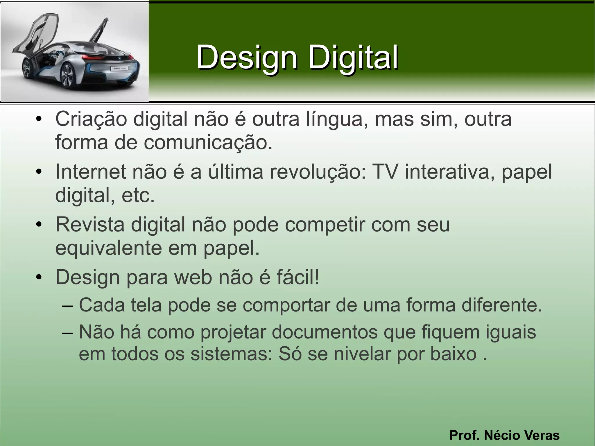 Design Digital
• Criação digital não é outra língua, mas sim, outra
  forma de comunicação.
• Internet não é a última revolução: TV interativa, papel
  digital, etc.
• Revista digital não pode competir com seu
  equivalente em papel.
• Design para web não é fácil!
  – Cada tela pode se comportar de uma forma diferente.
  – Não há como projetar documentos que fiquem iguais
    em todos os sistemas: Só se nivelar por baixo .



                                             Prof. Nécio Veras
 