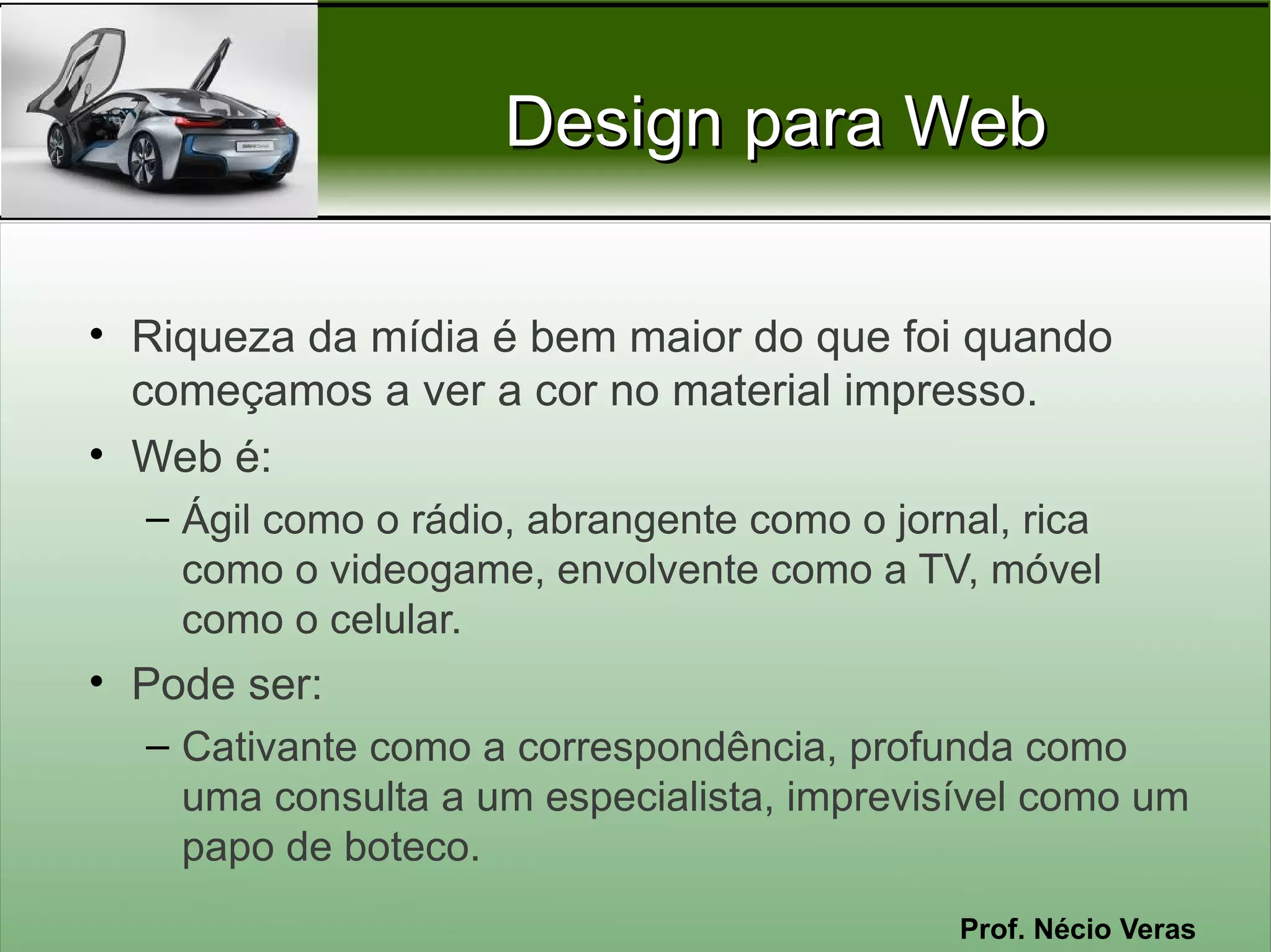 Design para Web

• Riqueza da mídia é bem maior do que foi quando
  começamos a ver a cor no material impresso.
• Web é:
  – Ágil como o rádio, abrangente como o jornal, rica
    como o videogame, envolvente como a TV, móvel
    como o celular.
• Pode ser:
  – Cativante como a correspondência, profunda como
    uma consulta a um especialista, imprevisível como um
    papo de boteco.
                                             Prof. Nécio Veras
 