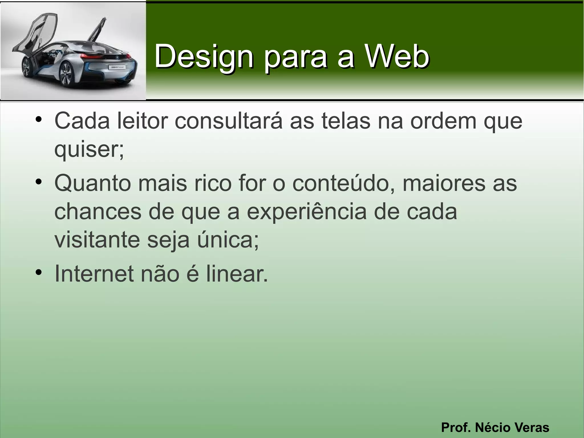 Design para a Web
• Cada leitor consultará as telas na ordem que
  quiser;
• Quanto mais rico for o conteúdo, maiores as
  chances de que a experiência de cada
  visitante seja única;
• Internet não é linear.




                                      Prof. Nécio Veras
 