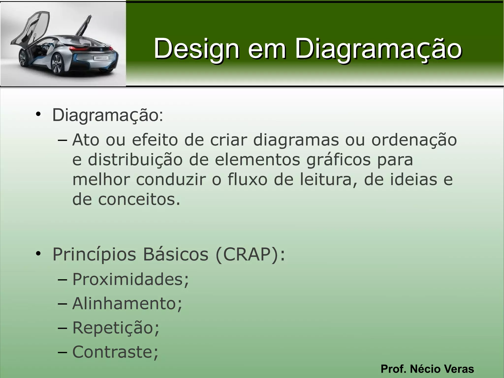 Design em Diagramação

• Diagramação:
  – Ato ou efeito de criar diagramas ou ordenação
    e distribuição de elementos gráficos para
    melhor conduzir o fluxo de leitura, de ideias e
    de conceitos.


• Princípios Básicos (CRAP):
  – Proximidades;
  – Alinhamento;
  – Repetição;
  – Contraste;
                                         Prof. Nécio Veras
 