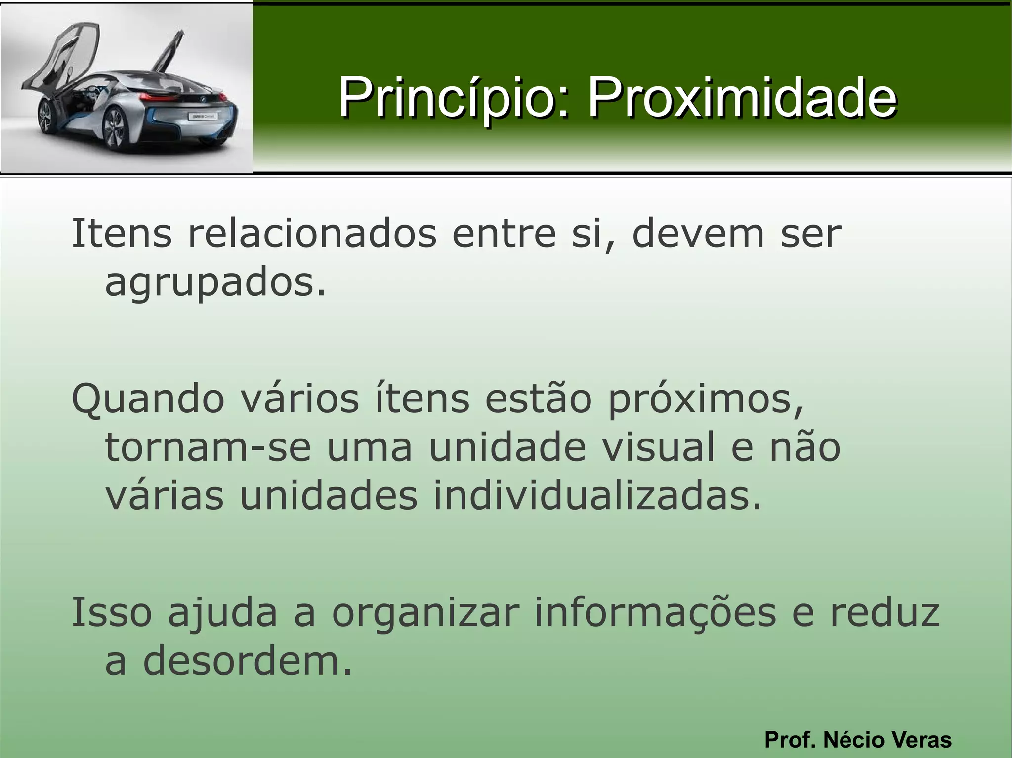Princípio: Proximidade

Itens relacionados entre si, devem ser
  agrupados.

Quando vários ítens estão próximos,
 tornam-se uma unidade visual e não
 várias unidades individualizadas.

Isso ajuda a organizar informações e reduz
  a desordem.
                                  Prof. Nécio Veras
 