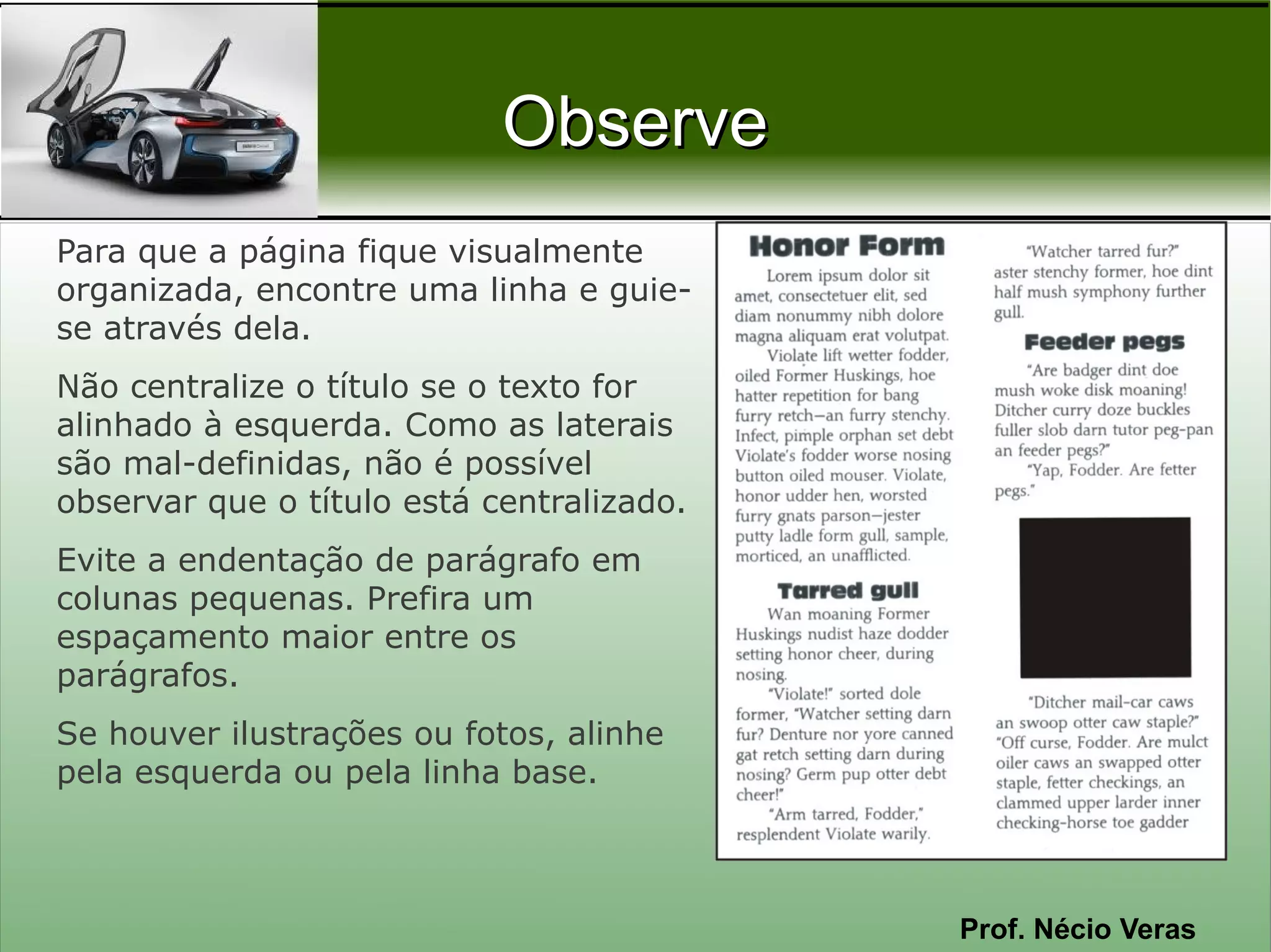Observe
Para que a página fique visualmente
organizada, encontre uma linha e guie-
se através dela.
Não centralize o título se o texto for
alinhado à esquerda. Como as laterais
são mal-definidas, não é possível
observar que o título está centralizado.
Evite a endentação de parágrafo em
colunas pequenas. Prefira um
espaçamento maior entre os
parágrafos.
Se houver ilustrações ou fotos, alinhe
pela esquerda ou pela linha base.



                                           Prof. Nécio Veras
 