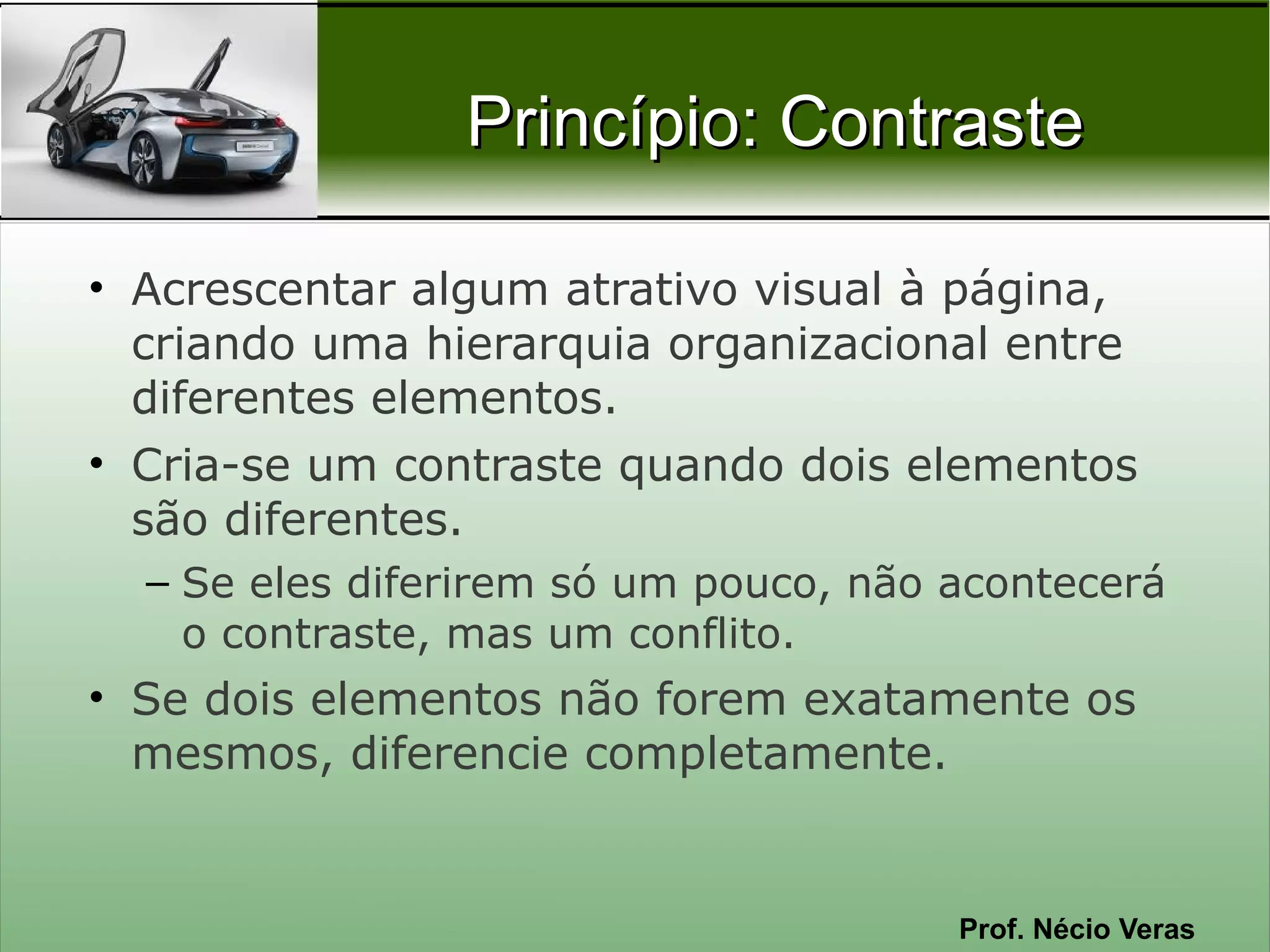 Princípio: Contraste

• Acrescentar algum atrativo visual à página,
  criando uma hierarquia organizacional entre
  diferentes elementos.
• Cria-se um contraste quando dois elementos
  são diferentes.
  – Se eles diferirem só um pouco, não acontecerá
    o contraste, mas um conflito.
• Se dois elementos não forem exatamente os
  mesmos, diferencie completamente.


                                       Prof. Nécio Veras
 
