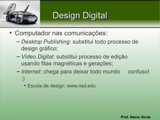 Design Digital
• Computador nas comunicações:
  – Desktop Publishing: substitui todo processo de
    design gráfico;
  – Vídeo Digital: substitui processo de edição
    usando fitas magnéticas e gerações;
  – Internet: chega para deixar todo mundo confuso!
    :)
    • Escola de design: www.risd.edu




                                        Prof. Nécio Veras
 