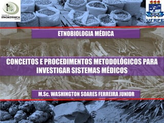 ETNOBIOLOGIA MÉDICA



CONCEITOS E PROCEDIMENTOS METODOLÓGICOS PARA
        INVESTIGAR SISTEMAS MÉDICOS


         M.Sc. WASHINGTON SOARES FERREIRA JUNIOR
 