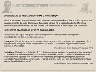 E PUBLICIDADE OU PROPAGANDA? QUAL É A DIFERENÇA?
Não é à toa que existe muita dúvida em relação à definição de Publicidade e Propaganda e o
estabelecimento de suas diferenças. Tudo isso porque há a possibilidade de diferentes
interpretações, dependendo de três fatores que determinam a formulação dos conceitos:
1)CONCEITOS ELABORADOS A PARTIR DO DICIONÁRIO
Os dicionários de Língua Portuguesa apresentam pequenas diferenças entre propaganda e
publicidade. São até colocados como sinônimos:
Propaganda. [Do lat. Propaganda, do gerúndio de propagare, ‘coisas que devem ser propagadas’.] S.f. 1.
Propagação de princípios, idéias, conhecimentos ou teorias. 2. Sociedade vulgarizadora de certas
doutrinas. 3. Publicidade.
(Novo Dicionário Básico da Língua Portuguesa, 1994).
Publicidade. [Calcado no fr. Publicité.] S. f. 1. Qualidade do que é público; "a publicidade dum escândalo".
2. Caráter do que é feito em público; a publicidade dos debates judiciais. 3. A arte de exercer uma ação
psicológica sobre o político com fins comerciais ou políticos; propaganda; propaganda: agência de
publicidade; "a publicidade governamental". 4. Cartaz, anúncio, texto, etc., com caráter publicitário: "duas
páginas de publicidade no jornal".
(Novo Dicionário Básico da Língua Portuguesa, 1994).
 