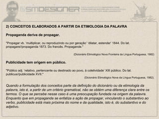 2) CONCEITOS ELABORADOS A PARTIR DA ETIMOLOGIA DA PALAVRA
Propaganda deriva de propagar.
"Propagar vb. ‘multiplicar, ou reproduzindo ou por geração’ ‘dilatar, estender’ 1844. Do lat.
propagare//propaganda 1873. Do francês. Propagande."
(Dicionário Etimológico Nova Fronteira da Língua Portuguesa, 1982)
Publicidade tem origem em público.
"Público adj. ‘relativo, pertencente ou destinado ao povo, à coletividade’ XIII público. Do lat.
publicus//publicidade XVII."
(Dicionário Etimológico Nova da Língua Portuguesa, 1982).
Quando a formulação dos conceitos parte da definição do dicionário ou da etimologia da
palavra, isto é, a partir de um critério gramatical, não se obtém uma diferença clara entre os
termos. O que se percebe nesse caso é uma preocupação fundada na origem da palavra.
Enquanto que em propaganda se enfatiza a ação de propagar, vinculando o substantivo ao
verbo, publicidade está mais próxima do nome e da qualidade, isto é, do substantivo e do
adjetivo.
 