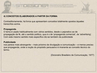 4) CONCEITOS ELABORADOS A PARTIR DA FORMA
Contraditoriamente, há livros que apresentam conceitos totalmente opostos àqueles
transcritos acima.
Propaganda.
O tema é usado habitualmente com vários sentidos, desde o pejorativo ao de
propagação da fé, até o sentido político, que é o de ‘propaganda comercial’, de ‘advertising’.
Com este mesmo sentido mais específico diz-se também da publicidade
Publicidade
nos parece mais abrangente – mais próximo de divulgação e comunicação – e menos preciso
que propaganda, onde a noção do propósito persuasivo é imanente ao conceito técnico do
termo.
(Dicionário Brasileiro de Comunicação, 1977)
 